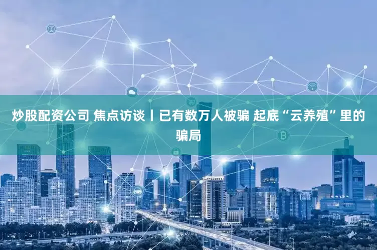 炒股配资公司 焦点访谈丨已有数万人被骗 起底“云养殖”里的骗局