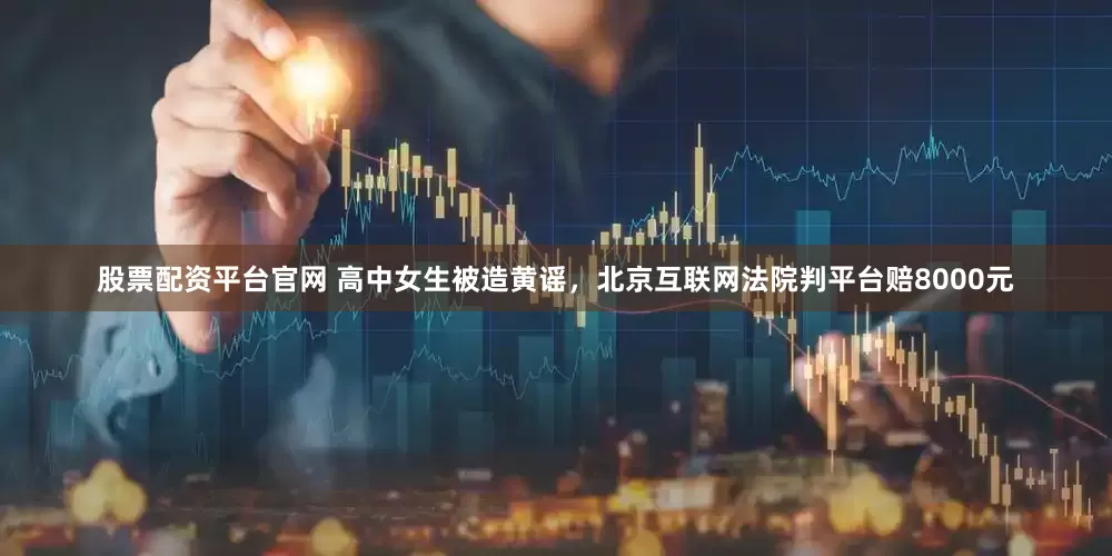 股票配资平台官网 高中女生被造黄谣，北京互联网法院判平台赔8000元