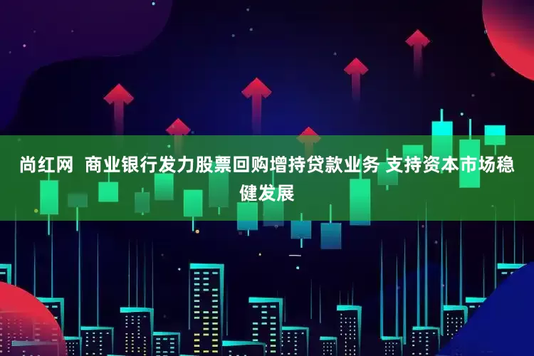 尚红网  商业银行发力股票回购增持贷款业务 支持资本市场稳健发展