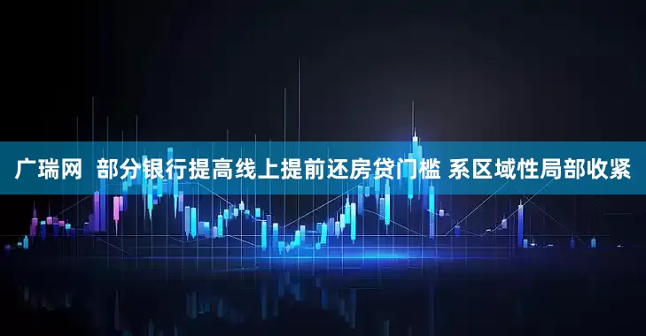 广瑞网  部分银行提高线上提前还房贷门槛 系区域性局部收紧