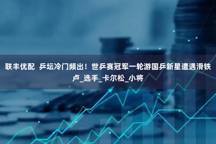 联丰优配  乒坛冷门频出！世乒赛冠军一轮游国乒新星遭遇滑铁卢_选手_卡尔松_小将