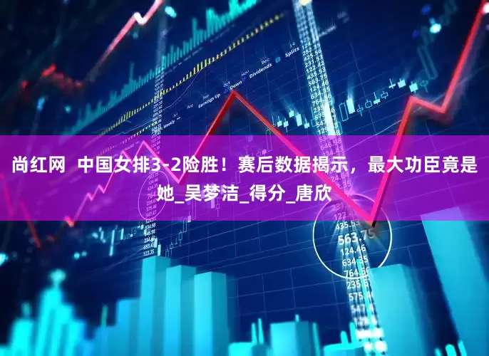 尚红网  中国女排3-2险胜！赛后数据揭示，最大功臣竟是她_吴梦洁_得分_唐欣