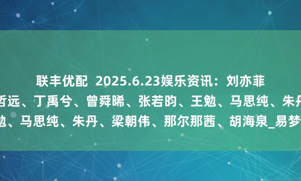 联丰优配  2025.6.23娱乐资讯：刘亦菲、肖战、杨幂、成毅、陈哲远、丁禹兮、曾舜晞、张若昀、王勉、马思纯、朱丹、梁朝伟、那尔那茜、胡海泉_易梦玲_男艺人
