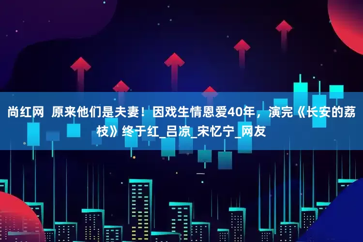 尚红网  原来他们是夫妻！因戏生情恩爱40年，演完《长安的荔枝》终于红_吕凉_宋忆宁_网友