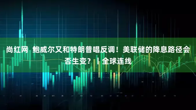 尚红网 鲍威尔又和特朗普唱反调!美联储的降息路径会否生变?丨全球连线