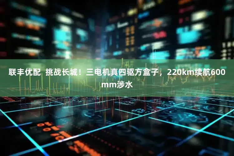 联丰优配  挑战长城！三电机真四驱方盒子，220km续航600mm涉水