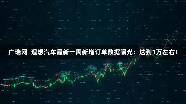 广瑞网  理想汽车最新一周新增订单数据曝光：达到1万左右！