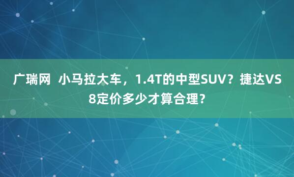 广瑞网  小马拉大车，1.4T的中型SUV？捷达VS8定价多少才算合理？