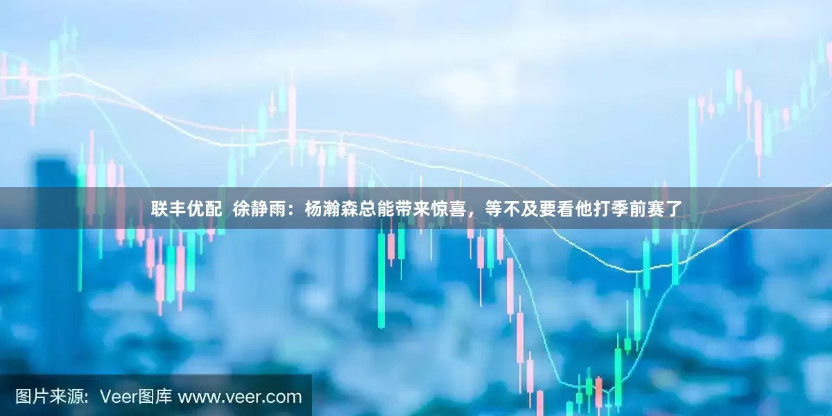 联丰优配  徐静雨：杨瀚森总能带来惊喜，等不及要看他打季前赛了