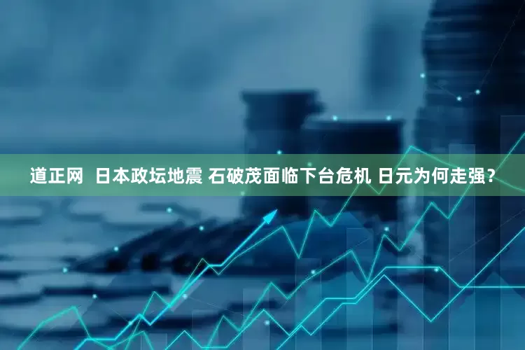 道正网  日本政坛地震 石破茂面临下台危机 日元为何走强？