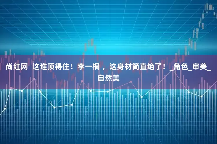 尚红网  这谁顶得住！李一桐 ，这身材简直绝了！_角色_审美_自然美