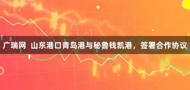 广瑞网  山东港口青岛港与秘鲁钱凯港，签署合作协议