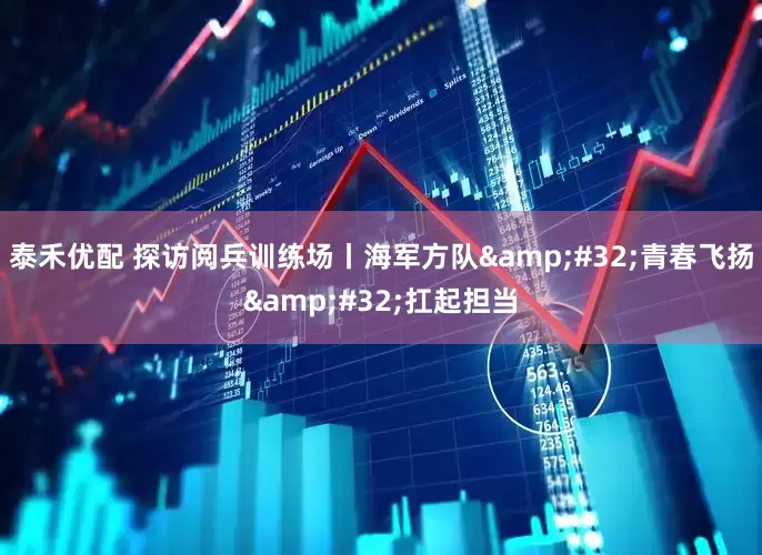 泰禾优配 探访阅兵训练场丨海军方队&#32;青春飞扬&#32;扛起担当