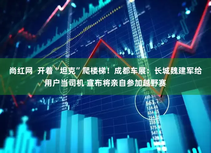 尚红网  开着“坦克”爬楼梯！成都车展：长城魏建军给用户当司机 宣布将亲自参加越野赛
