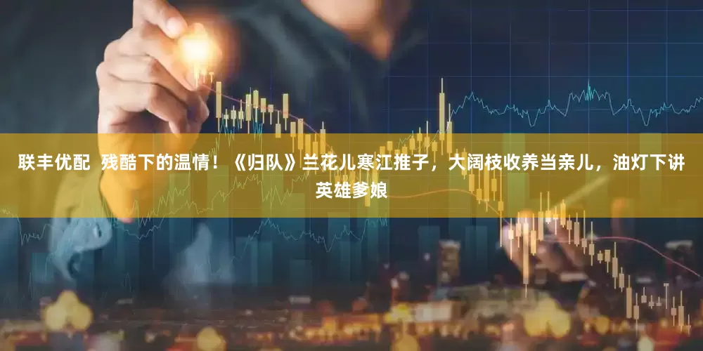 联丰优配  残酷下的温情！《归队》兰花儿寒江推子，大阔枝收养当亲儿，油灯下讲英雄爹娘