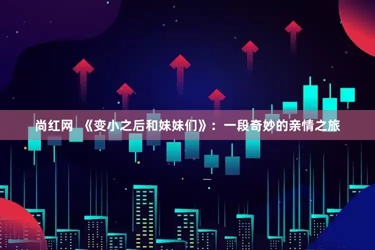 尚红网  《变小之后和妹妹们》：一段奇妙的亲情之旅