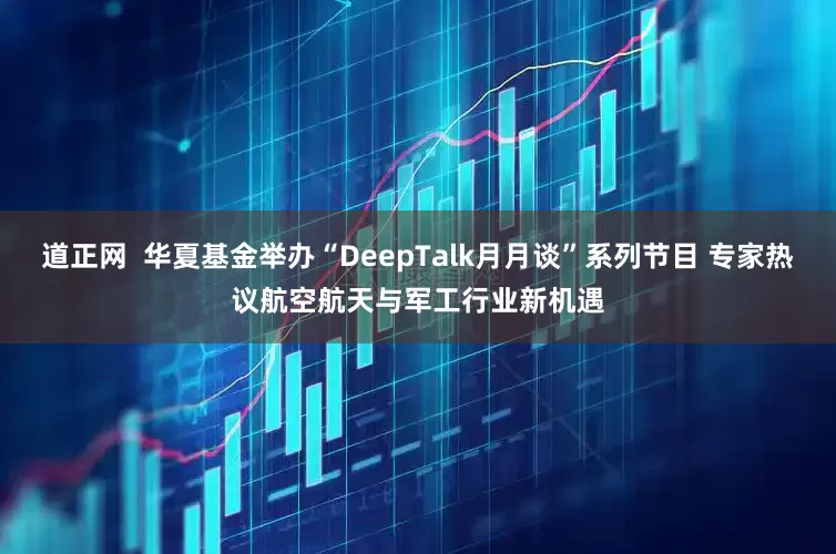 道正网  华夏基金举办“DeepTalk月月谈”系列节目 专家热议航空航天与军工行业新机遇