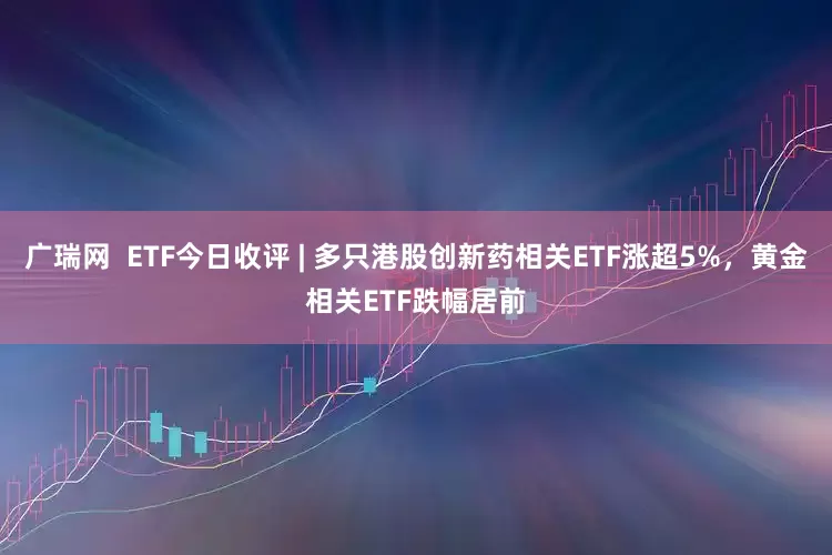 广瑞网  ETF今日收评 | 多只港股创新药相关ETF涨超5%，黄金相关ETF跌幅居前